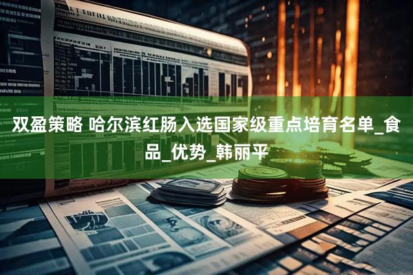 双盈策略 哈尔滨红肠入选国家级重点培育名单_食品_优势_韩丽平
