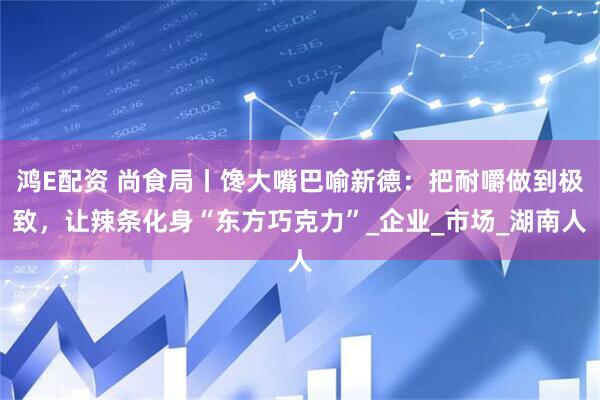 鸿E配资 尚食局丨馋大嘴巴喻新德：把耐嚼做到极致，让辣条化身“东方巧克力”_企业_市场_湖南人