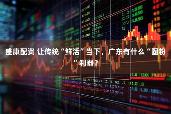 盛康配资 让传统“鲜活”当下，广东有什么“圈粉”利器？