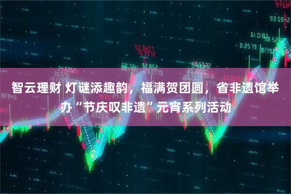 智云理财 灯谜添趣韵，福满贺团圆，省非遗馆举办“节庆叹非遗”元宵系列活动
