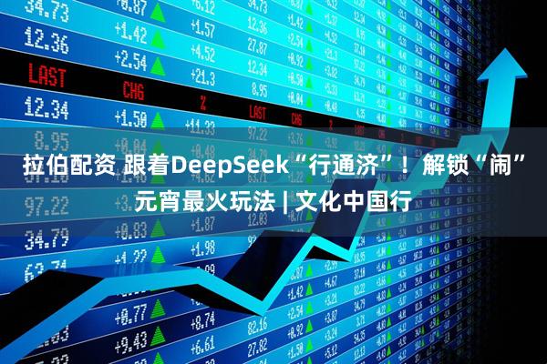 拉伯配资 跟着DeepSeek“行通济”！解锁“闹”元宵最火玩法 | 文化中国行