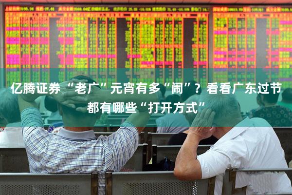 亿腾证券 “老广”元宵有多“闹”？看看广东过节都有哪些“打开方式”