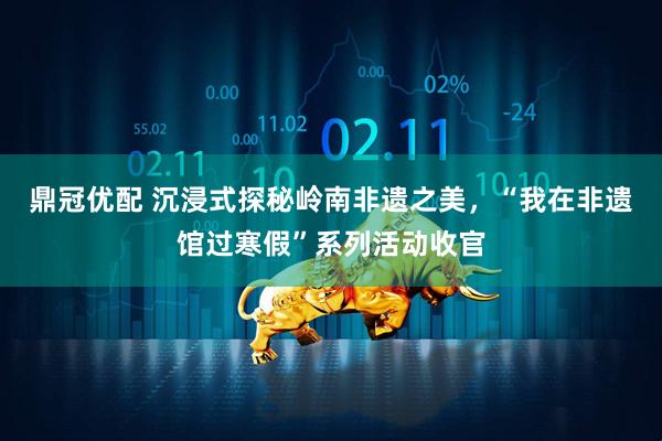 鼎冠优配 沉浸式探秘岭南非遗之美，“我在非遗馆过寒假”系列活动收官