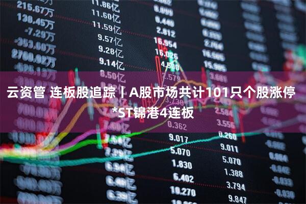 云资管 连板股追踪丨A股市场共计101只个股涨停 *ST锦港4连板