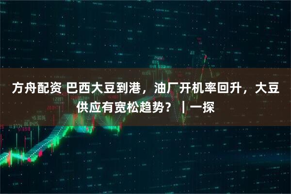 方舟配资 巴西大豆到港，油厂开机率回升，大豆供应有宽松趋势？｜一探