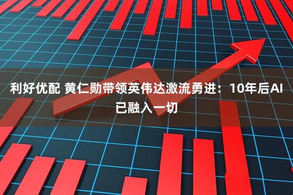 利好优配 黄仁勋带领英伟达激流勇进：10年后AI已融入一切