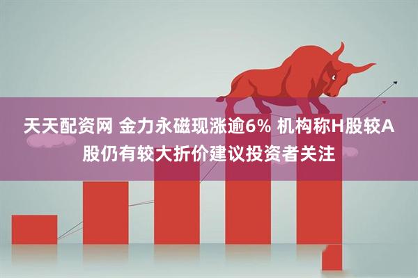 天天配资网 金力永磁现涨逾6% 机构称H股较A股仍有较大折价建议投资者关注
