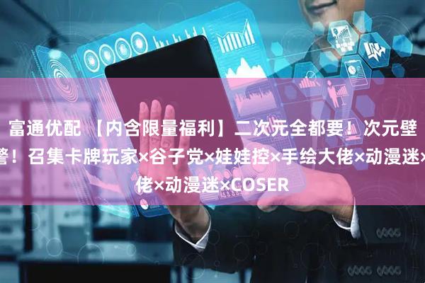 富通优配 【内含限量福利】二次元全都要！次元壁冲破预警！召集卡牌玩家×谷子党×娃娃控×手绘大佬×动漫迷×COSER