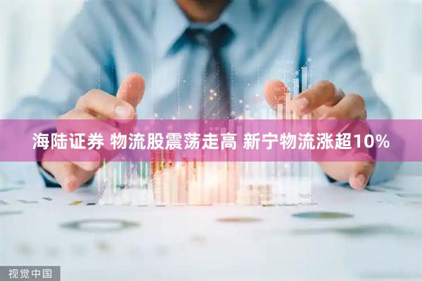 海陆证券 物流股震荡走高 新宁物流涨超10%