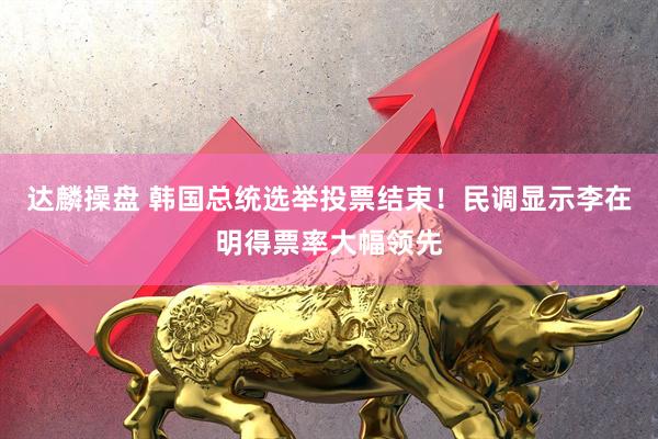 达麟操盘 韩国总统选举投票结束！民调显示李在明得票率大幅领先