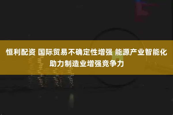 恒利配资 国际贸易不确定性增强 能源产业智能化助力制造业增强竞争力