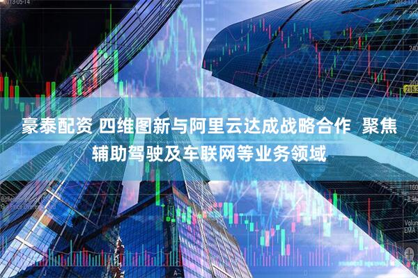 豪泰配资 四维图新与阿里云达成战略合作  聚焦辅助驾驶及车联网等业务领域