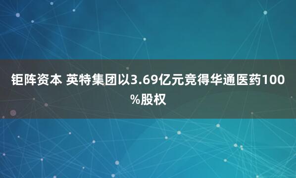 钜阵资本 英特集团以3.69亿元竞得华通医药100%股权