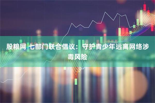 股粮网 七部门联合倡议：守护青少年远离网络涉毒风险