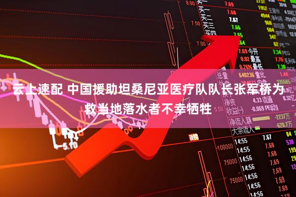 云上速配 中国援助坦桑尼亚医疗队队长张军桥为救当地落水者不幸牺牲