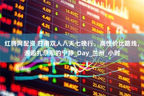 红腾网配资 甘南双人八天七晚行，高性价比路线，邂逅扎尕那的宁静_Day_兰州_小时