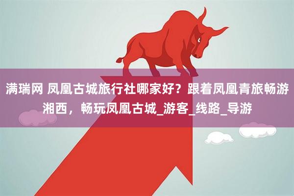 满瑞网 凤凰古城旅行社哪家好？跟着凤凰青旅畅游湘西，畅玩凤凰古城_游客_线路_导游