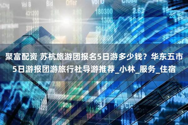 聚富配资 苏杭旅游团报名5日游多少钱？华东五市5日游报团游旅行社导游推荐_小林_服务_住宿