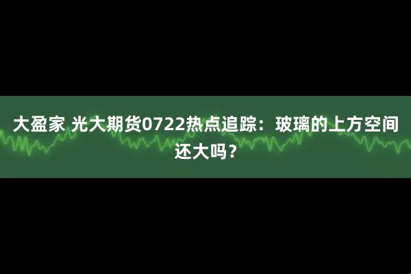 大盈家 光大期货0722热点追踪：玻璃的上方空间还大吗？
