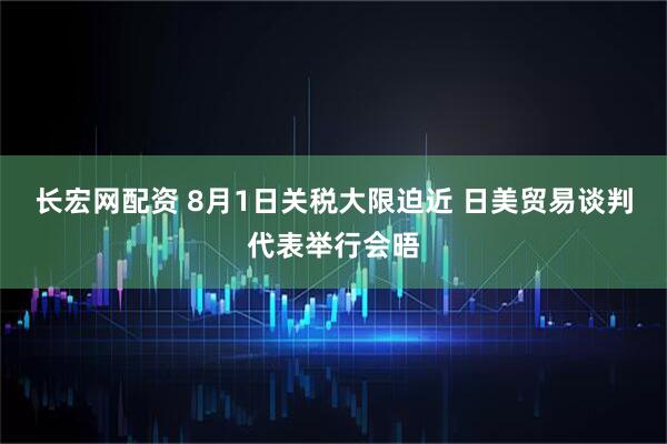长宏网配资 8月1日关税大限迫近 日美贸易谈判代表举行会晤