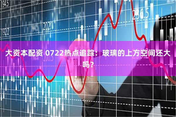 大资本配资 0722热点追踪：玻璃的上方空间还大吗？