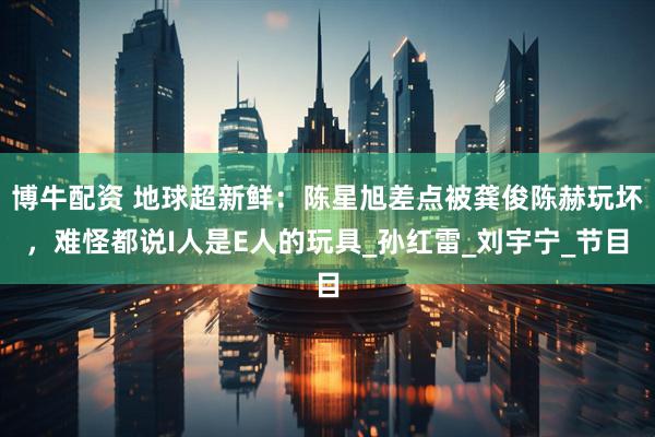 博牛配资 地球超新鲜：陈星旭差点被龚俊陈赫玩坏，难怪都说I人是E人的玩具_孙红雷_刘宇宁_节目