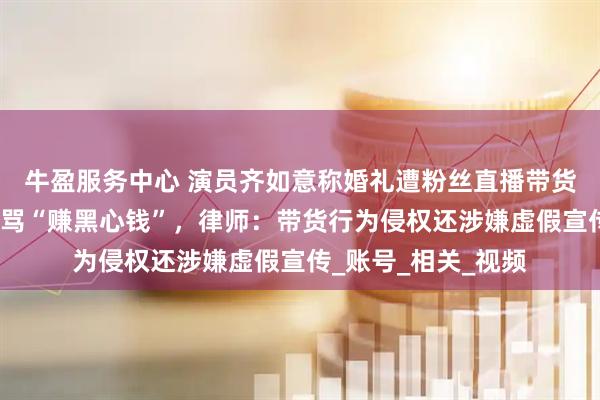 牛盈服务中心 演员齐如意称婚礼遭粉丝直播带货，自己背锅被网友骂“赚黑心钱”，律师：带货行为侵权还涉嫌虚假宣传_账号_相关_视频