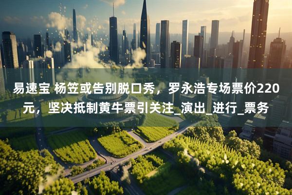 易速宝 杨笠或告别脱口秀，罗永浩专场票价220元，坚决抵制黄牛票引关注_演出_进行_票务