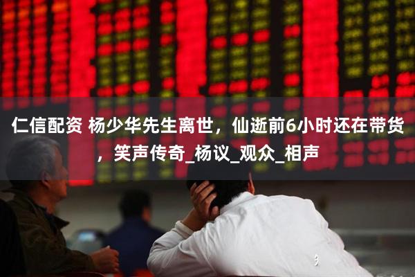 仁信配资 杨少华先生离世，仙逝前6小时还在带货，笑声传奇_杨议_观众_相声
