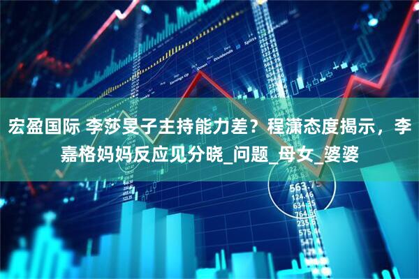 宏盈国际 李莎旻子主持能力差？程潇态度揭示，李嘉格妈妈反应见分晓_问题_母女_婆婆