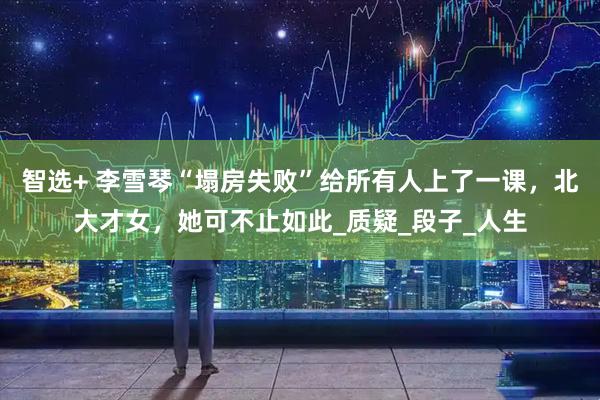 智选+ 李雪琴“塌房失败”给所有人上了一课，北大才女，她可不止如此_质疑_段子_人生