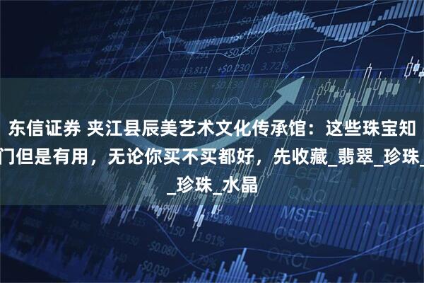 东信证券 夹江县辰美艺术文化传承馆：这些珠宝知识冷门但是有用，无论你买不买都好，先收藏_翡翠_珍珠_水晶