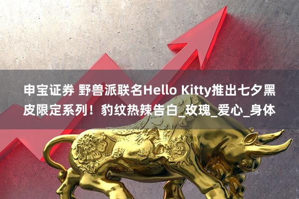 申宝证券 野兽派联名Hello Kitty推出七夕黑皮限定系列！豹纹热辣告白_玫瑰_爱心_身体