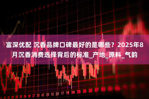 富深优配 沉香品牌口碑最好的是哪些？2025年8月沉香消费选择背后的标准_产地_原料_气韵