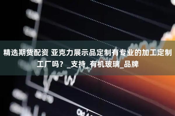 精选期货配资 亚克力展示品定制有专业的加工定制工厂吗？_支持_有机玻璃_品牌