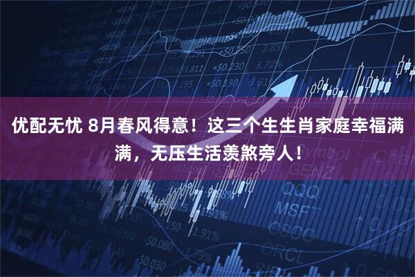 优配无忧 8月春风得意！这三个生生肖家庭幸福满满，无压生活羡煞旁人！