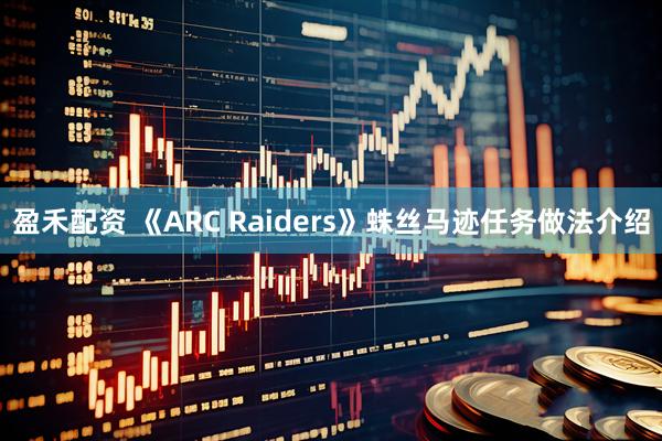 盈禾配资 《ARC Raiders》蛛丝马迹任务做法介绍