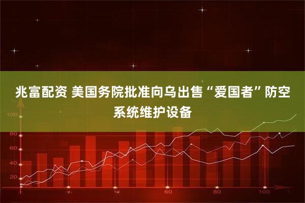 兆富配资 美国务院批准向乌出售“爱国者”防空系统维护设备
