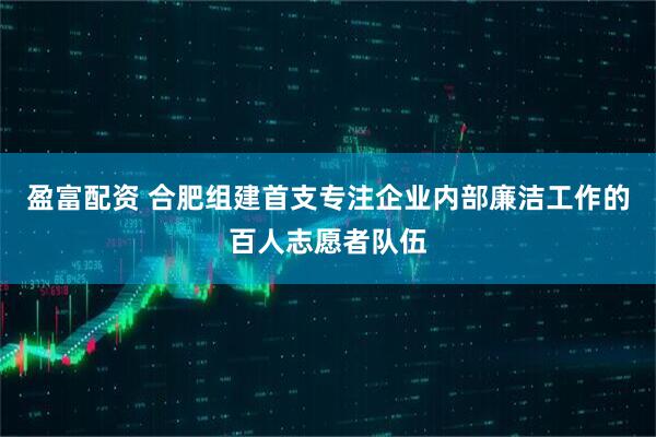 盈富配资 合肥组建首支专注企业内部廉洁工作的百人志愿者队伍