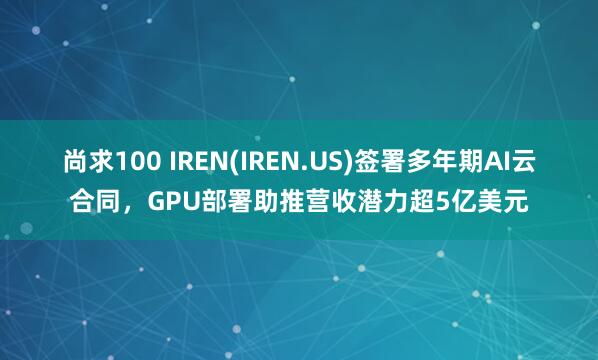 尚求100 IREN(IREN.US)签署多年期AI云合同，GPU部署助推营收潜力超5亿美元