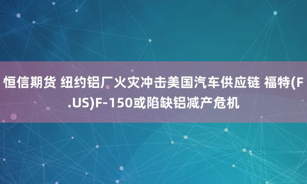恒信期货 纽约铝厂火灾冲击美国汽车供应链 福特(F.US)F-150或陷缺铝减产危机