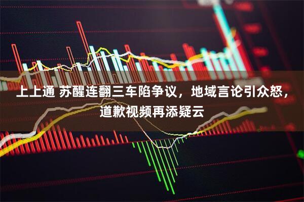 上上通 苏醒连翻三车陷争议,地域言论引众怒,道歉视频再添疑云