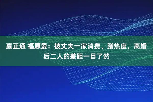 赢正通 福原爱：被丈夫一家消费、蹭热度，离婚后二人的差距一目了然