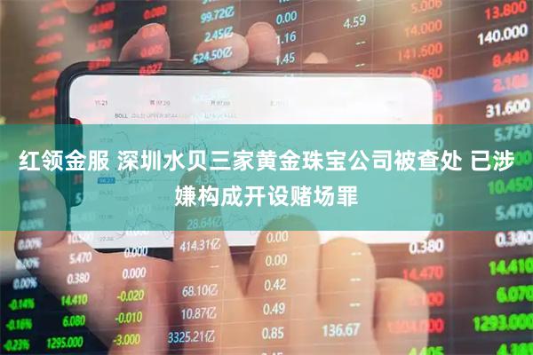 红领金服 深圳水贝三家黄金珠宝公司被查处 已涉嫌构成开设赌场罪