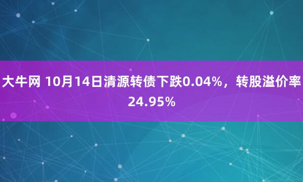 大牛网 10月14日清源转债下跌0.04%，转股溢价率24.95%