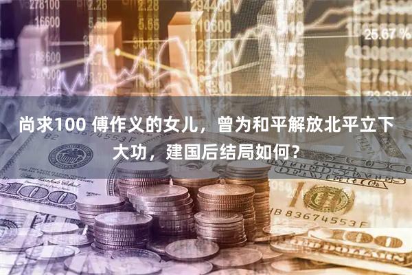 尚求100 傅作义的女儿,曾为和平解放北平立下大功,建国后结局如何?