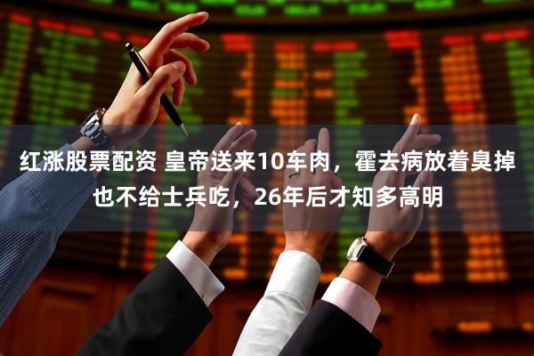 红涨股票配资 皇帝送来10车肉，霍去病放着臭掉也不给士兵吃，26年后才知多高明