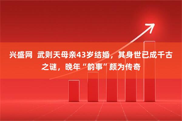 兴盛网  武则天母亲43岁结婚，其身世已成千古之谜，晚年“韵事”颇为传奇