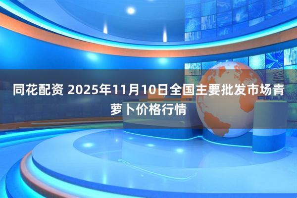 同花配资 2025年11月10日全国主要批发市场青萝卜价格行情