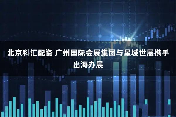 北京科汇配资 广州国际会展集团与星域世展携手出海办展
